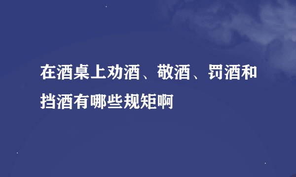 在酒桌上劝酒、敬酒、罚酒和挡酒有哪些规矩啊