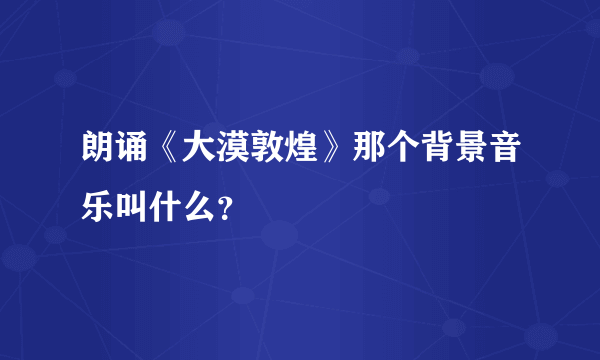 朗诵《大漠敦煌》那个背景音乐叫什么？