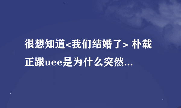 很想知道<我们结婚了> 朴载正跟uee是为什么突然下车了呢?