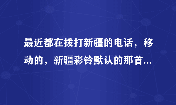 最近都在拨打新疆的电话，移动的，新疆彩铃默认的那首歌叫什么?j就是最近8、9月份