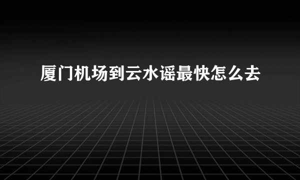 厦门机场到云水谣最快怎么去