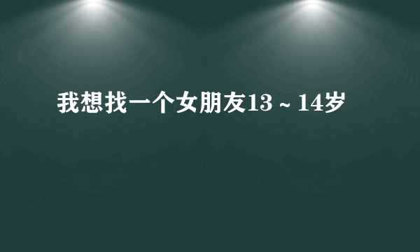 我想找一个女朋友13～14岁