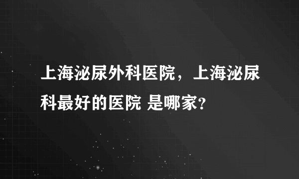 上海泌尿外科医院，上海泌尿科最好的医院 是哪家？