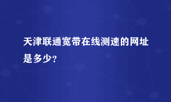 天津联通宽带在线测速的网址是多少？