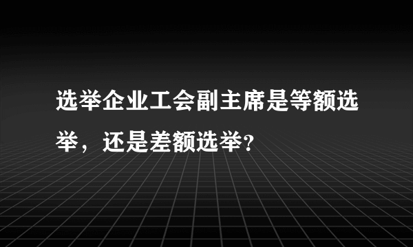 选举企业工会副主席是等额选举，还是差额选举？