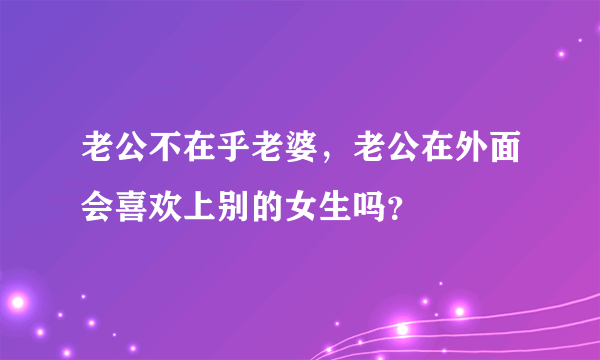 老公不在乎老婆，老公在外面会喜欢上别的女生吗？