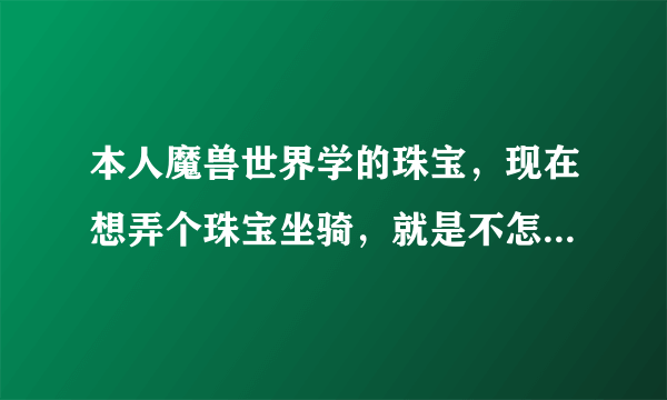 本人魔兽世界学的珠宝，现在想弄个珠宝坐骑，就是不怎么知道那些材料哪里搞的，蛟龙之瞳啊，狂野翠玉啊等