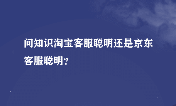 问知识淘宝客服聪明还是京东客服聪明？