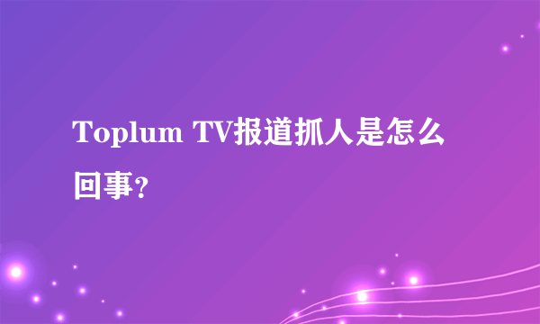 Toplum TV报道抓人是怎么回事？