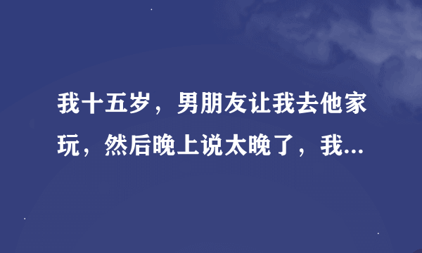 我十五岁，男朋友让我去他家玩，然后晚上说太晚了，我自己回去不安全，就让我住一晚。我骗妈妈说在同学家