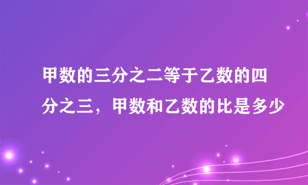 甲数的三分之二等于乙数的四分之三，甲数和乙数的比是多少