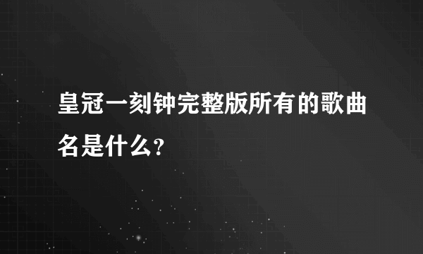 皇冠一刻钟完整版所有的歌曲名是什么？