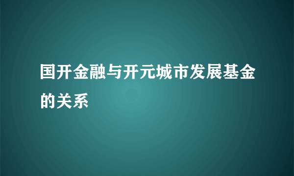 国开金融与开元城市发展基金的关系