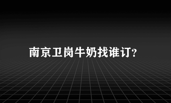 南京卫岗牛奶找谁订？