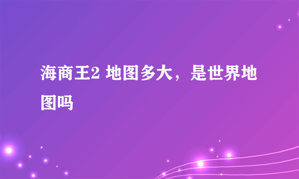 海商王2 地图多大，是世界地图吗