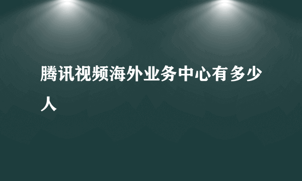 腾讯视频海外业务中心有多少人