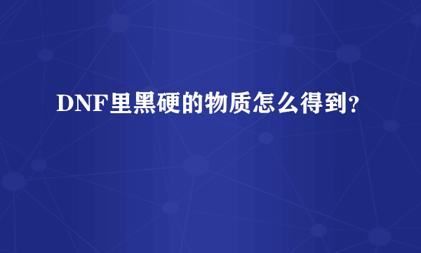 DNF里黑硬的物质怎么得到？