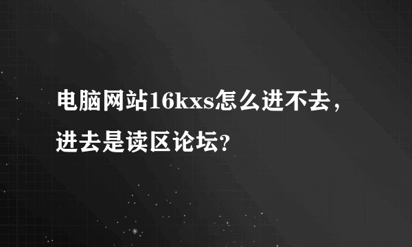 电脑网站16kxs怎么进不去，进去是读区论坛？