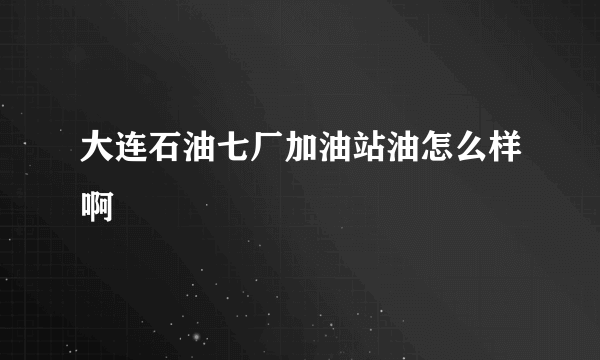 大连石油七厂加油站油怎么样啊