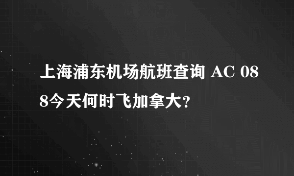 上海浦东机场航班查询 AC 088今天何时飞加拿大？