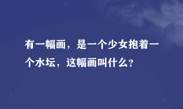 有一幅画，是一个少女抱着一个水坛，这幅画叫什么？