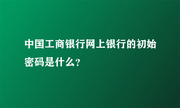 中国工商银行网上银行的初始密码是什么？