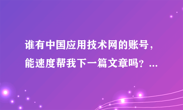 谁有中国应用技术网的账号，能速度帮我下一篇文章吗？？！！！ 急求！！！！