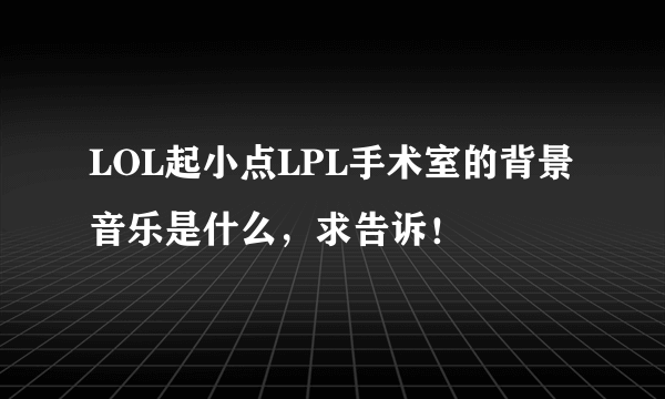 LOL起小点LPL手术室的背景音乐是什么，求告诉！