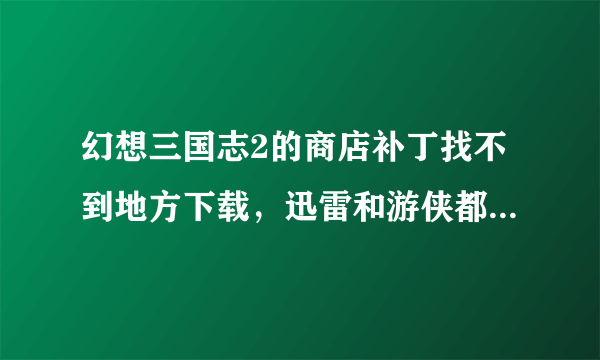 幻想三国志2的商店补丁找不到地方下载，迅雷和游侠都不行~~