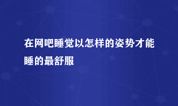 在网吧睡觉以怎样的姿势才能睡的最舒服