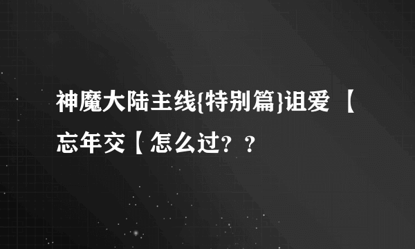 神魔大陆主线{特别篇}诅爱 【忘年交【怎么过？？