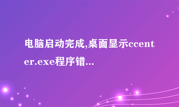 电脑启动完成,桌面显示ccenter.exe程序错误,会被windows关闭,需重启.如何解决,知道的朋友帮帮我吧,谢!