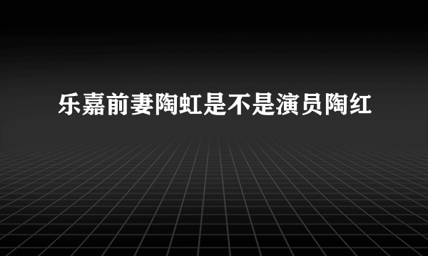 乐嘉前妻陶虹是不是演员陶红