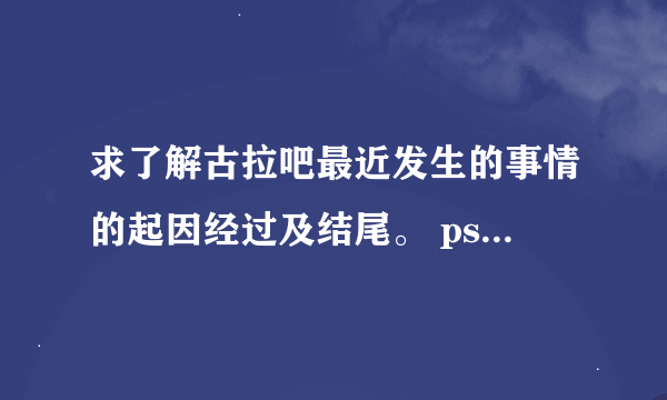 求了解古拉吧最近发生的事情的起因经过及结尾。 ps：我是腐女，与古拉吧为敌对关系。