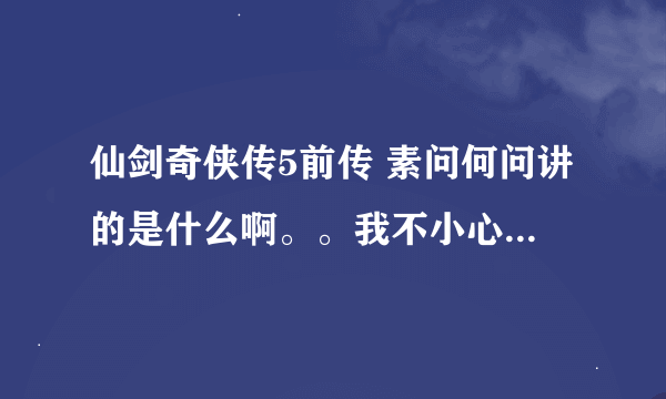 仙剑奇侠传5前传 素问何问讲的是什么啊。。我不小心错过了，但是还是想知道内容啊