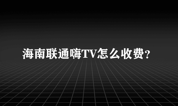 海南联通嗨TV怎么收费？