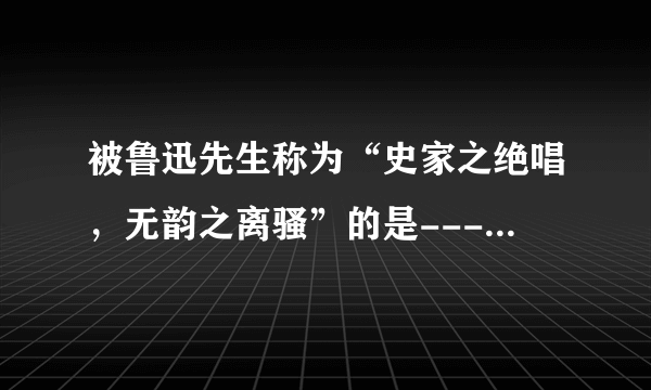 被鲁迅先生称为“史家之绝唱，无韵之离骚”的是-------写的《--------》？