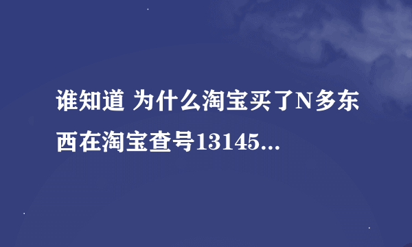 谁知道 为什么淘宝买了N多东西在淘宝查号131458查不到自己的交易