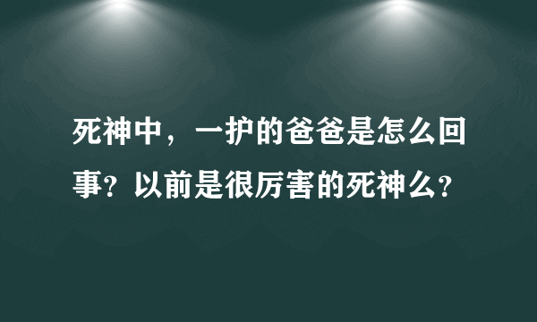 死神中，一护的爸爸是怎么回事？以前是很厉害的死神么？