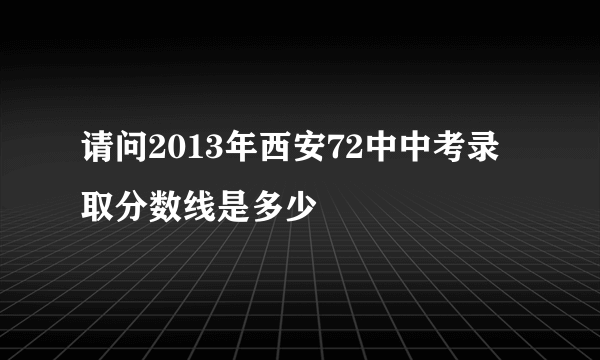 请问2013年西安72中中考录取分数线是多少