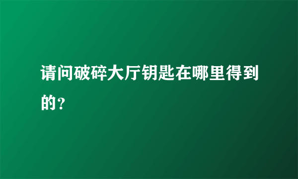 请问破碎大厅钥匙在哪里得到的？