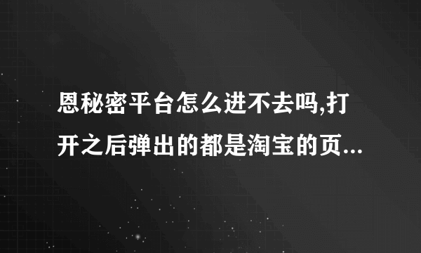 恩秘密平台怎么进不去吗,打开之后弹出的都是淘宝的页面! 我的钱还在里面呢!