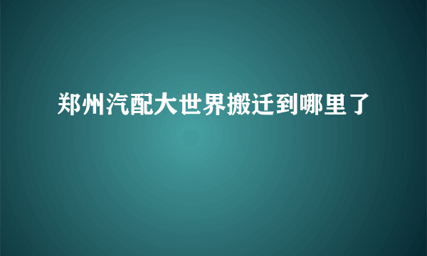 郑州汽配大世界搬迁到哪里了