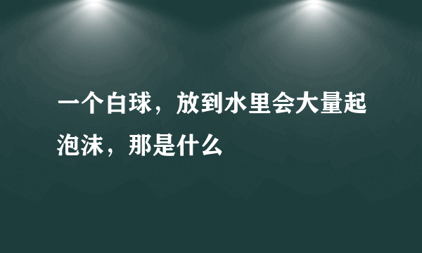 一个白球，放到水里会大量起泡沫，那是什么