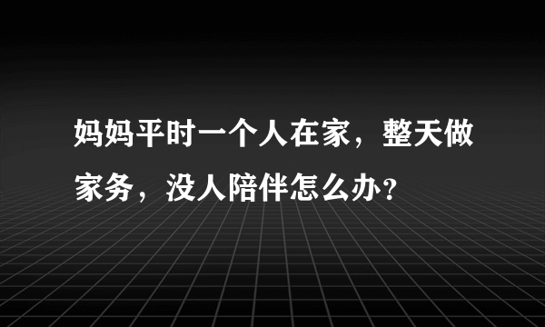 妈妈平时一个人在家，整天做家务，没人陪伴怎么办？