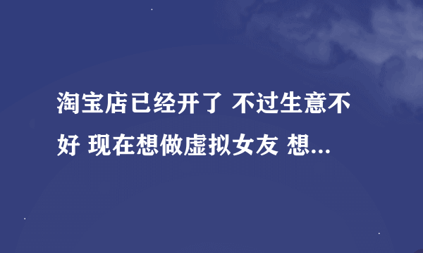 淘宝店已经开了 不过生意不好 现在想做虚拟女友 想请问一下有没有人知道怎么弄 麻烦了