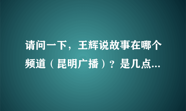 请问一下，王辉说故事在哪个频道（昆明广播）？是几点到几点？谢谢！