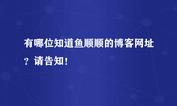 有哪位知道鱼顺顺的博客网址？请告知！