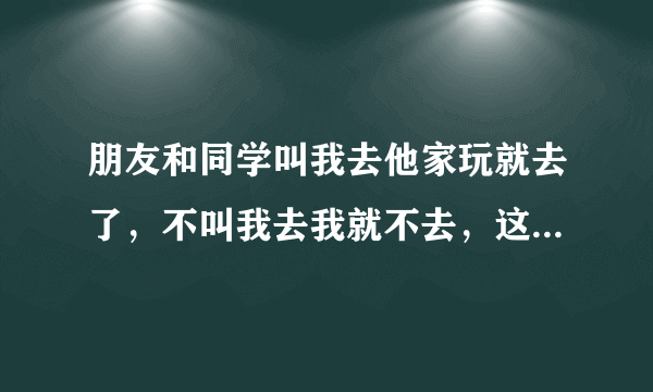 朋友和同学叫我去他家玩就去了，不叫我去我就不去，这样做对吗，他们家也不能经常去是不是这样做的？