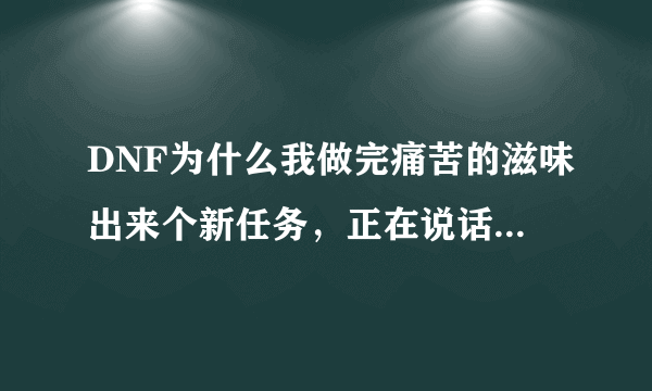 DNF为什么我做完痛苦的滋味出来个新任务，正在说话的时候手贱不小心点了个关闭，现在没有了怎么办啊- -